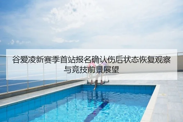 谷爱凌新赛季首站报名确认伤后状态恢复观察与竞技前景展望