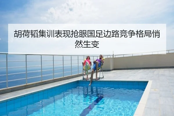胡荷韬集训表现抢眼国足边路竞争格局悄然生变