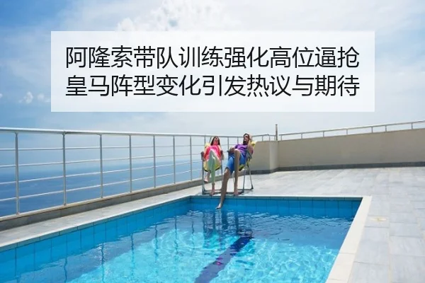 阿隆索带队训练强化高位逼抢 皇马阵型变化引发热议与期待